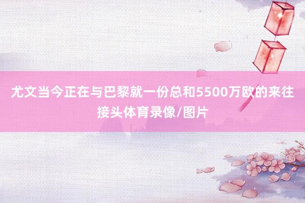 尤文当今正在与巴黎就一份总和5500万欧的来往接头体育录像/图片