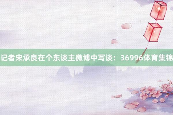 记者宋承良在个东谈主微博中写谈：36996体育集锦