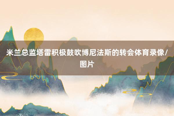 米兰总监塔雷积极鼓吹博尼法斯的转会体育录像/图片