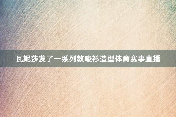 瓦妮莎发了一系列教唆衫造型体育赛事直播