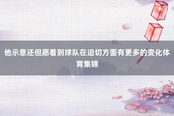 他示意还但愿看到球队在迫切方面有更多的变化体育集锦