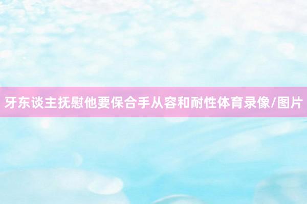 牙东谈主抚慰他要保合手从容和耐性体育录像/图片