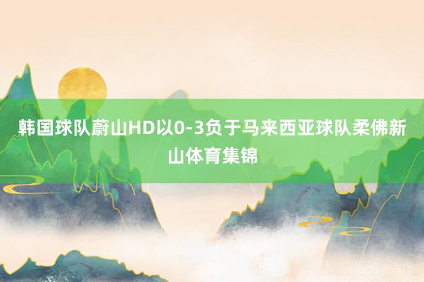 韩国球队蔚山HD以0-3负于马来西亚球队柔佛新山体育集锦