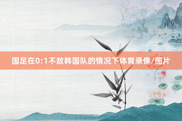 国足在0:1不敌韩国队的情况下体育录像/图片
