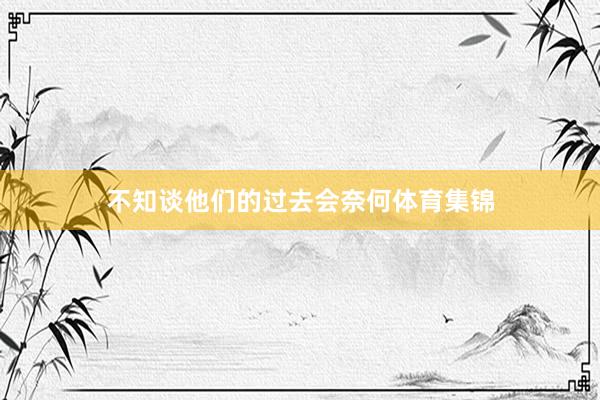 不知谈他们的过去会奈何体育集锦