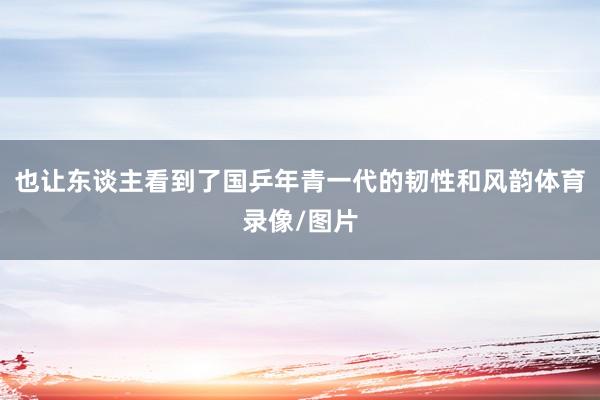 也让东谈主看到了国乒年青一代的韧性和风韵体育录像/图片