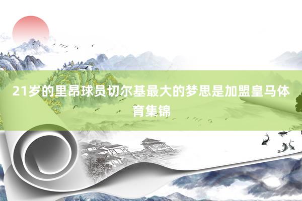21岁的里昂球员切尔基最大的梦思是加盟皇马体育集锦