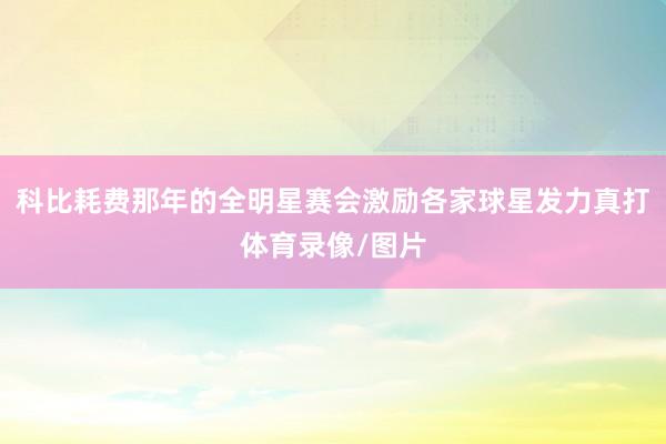 科比耗费那年的全明星赛会激励各家球星发力真打体育录像/图片