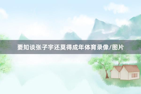 要知谈张子宇还莫得成年体育录像/图片