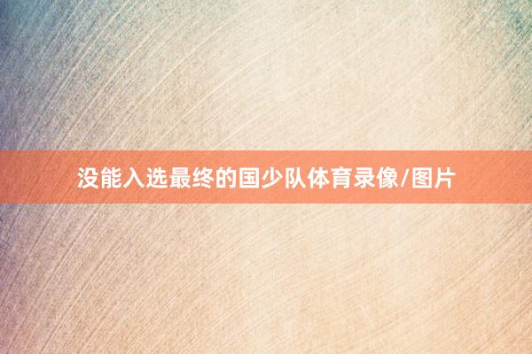 没能入选最终的国少队体育录像/图片