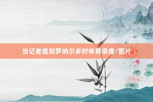 当记者提到罗纳尔多时体育录像/图片