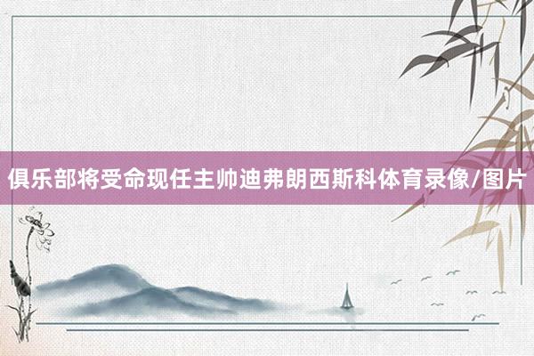 俱乐部将受命现任主帅迪弗朗西斯科体育录像/图片