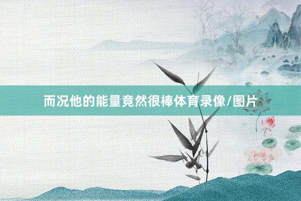 而况他的能量竟然很棒体育录像/图片