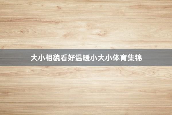 大小相貌看好温暖小大小体育集锦