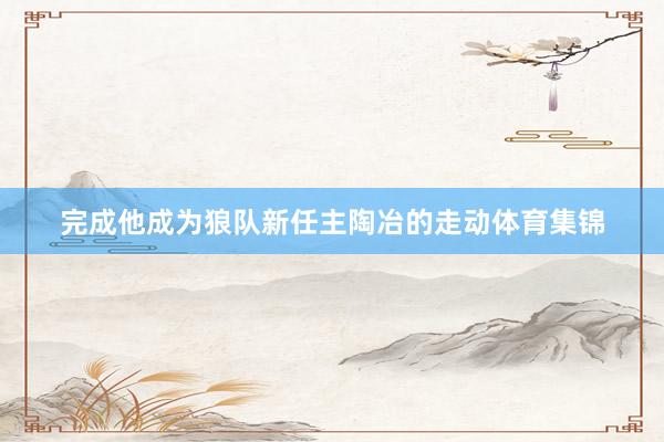 完成他成为狼队新任主陶冶的走动体育集锦