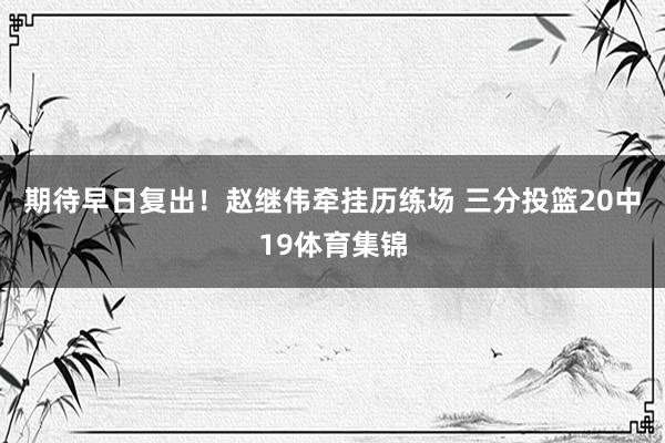 期待早日复出！赵继伟牵挂历练场 三分投篮20中19体育集锦