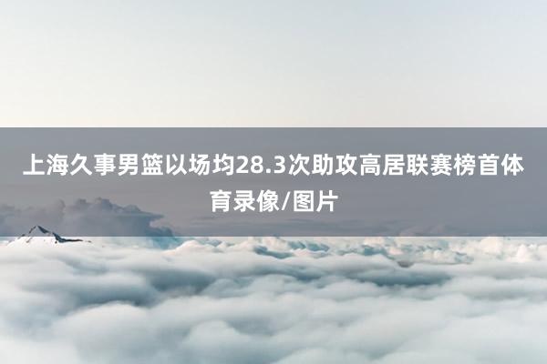 上海久事男篮以场均28.3次助攻高居联赛榜首体育录像/图片