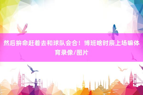 然后拚命赶着去和球队会合！博班啥时辰上场嘛体育录像/图片