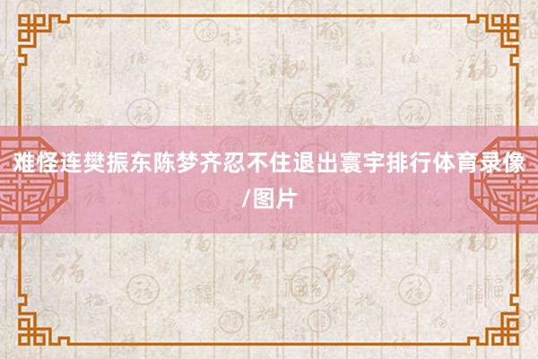 难怪连樊振东陈梦齐忍不住退出寰宇排行体育录像/图片