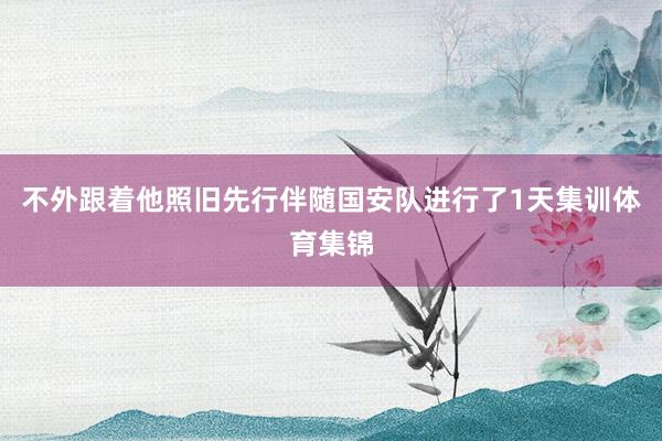 不外跟着他照旧先行伴随国安队进行了1天集训体育集锦