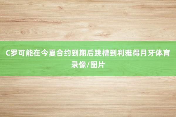 C罗可能在今夏合约到期后跳槽到利雅得月牙体育录像/图片