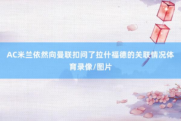 AC米兰依然向曼联扣问了拉什福德的关联情况体育录像/图片