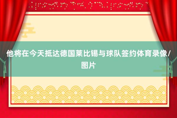 他将在今天抵达德国莱比锡与球队签约体育录像/图片