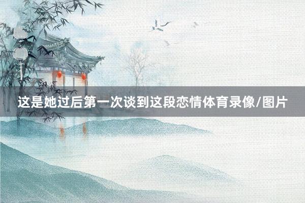 这是她过后第一次谈到这段恋情体育录像/图片
