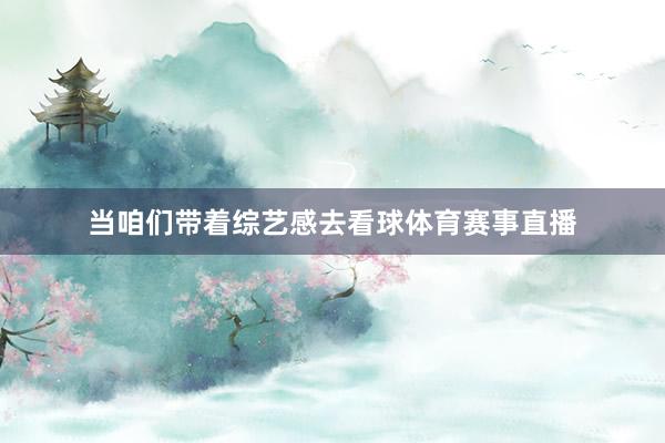 当咱们带着综艺感去看球体育赛事直播