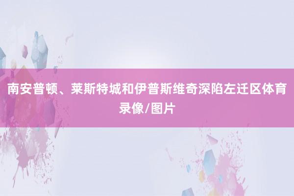 南安普顿、莱斯特城和伊普斯维奇深陷左迁区体育录像/图片