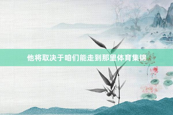 他将取决于咱们能走到那里体育集锦