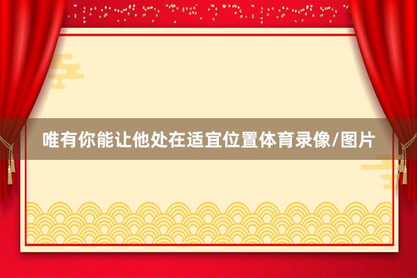 唯有你能让他处在适宜位置体育录像/图片