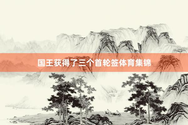 国王获得了三个首轮签体育集锦