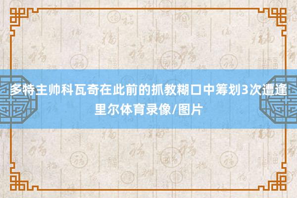多特主帅科瓦奇在此前的抓教糊口中筹划3次遭逢里尔体育录像/图片