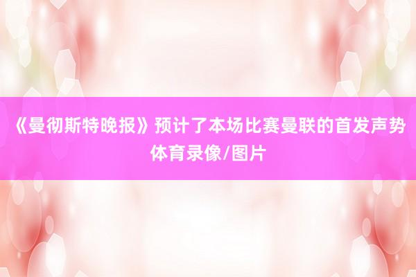 《曼彻斯特晚报》预计了本场比赛曼联的首发声势体育录像/图片