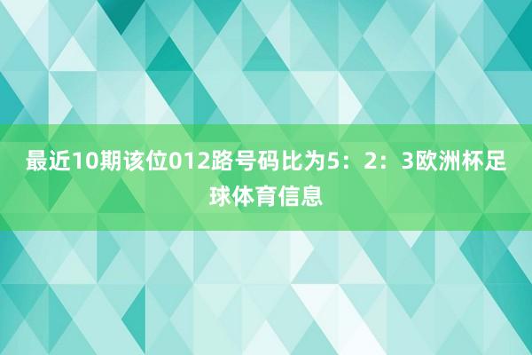 最近10期该位012路号码比为5：2：3欧洲杯足球体育信息