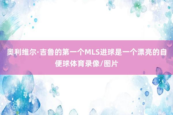 奥利维尔·吉鲁的第一个MLS进球是一个漂亮的自便球体育录像/图片