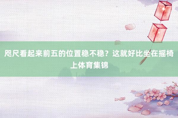 咫尺看起来前五的位置稳不稳？这就好比坐在摇椅上体育集锦