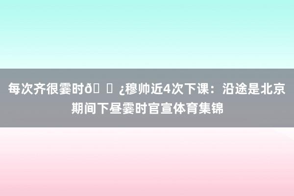 每次齐很霎时🍿穆帅近4次下课：沿途是北京期间下昼霎时官宣体育集锦