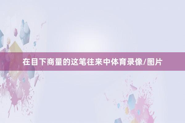 在目下商量的这笔往来中体育录像/图片