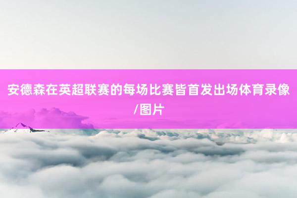 安德森在英超联赛的每场比赛皆首发出场体育录像/图片