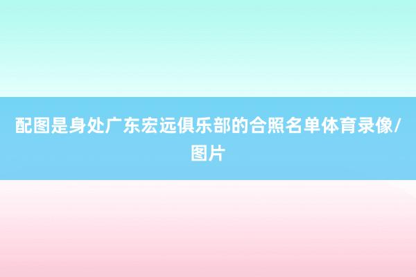 配图是身处广东宏远俱乐部的合照名单体育录像/图片