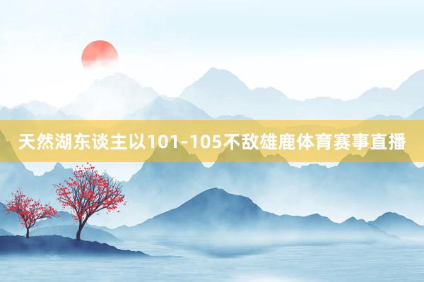 天然湖东谈主以101-105不敌雄鹿体育赛事直播