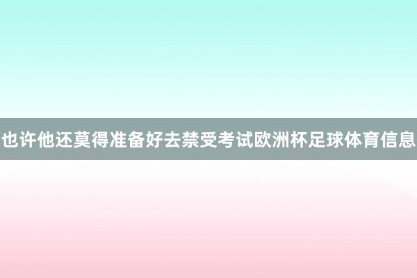 也许他还莫得准备好去禁受考试欧洲杯足球体育信息