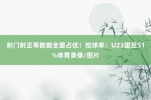 射门射正等数据全面占优！控球率：U23国足51%体育录像/图片