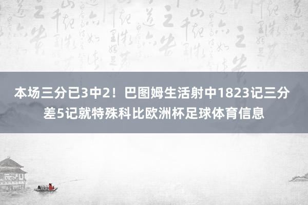 本场三分已3中2！巴图姆生活射中1823记三分 差5记就特殊科比欧洲杯足球体育信息