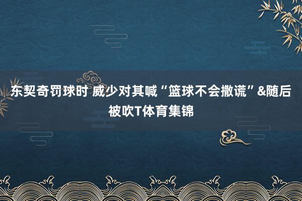 东契奇罚球时 威少对其喊“篮球不会撒谎”&随后被吹T体育集锦