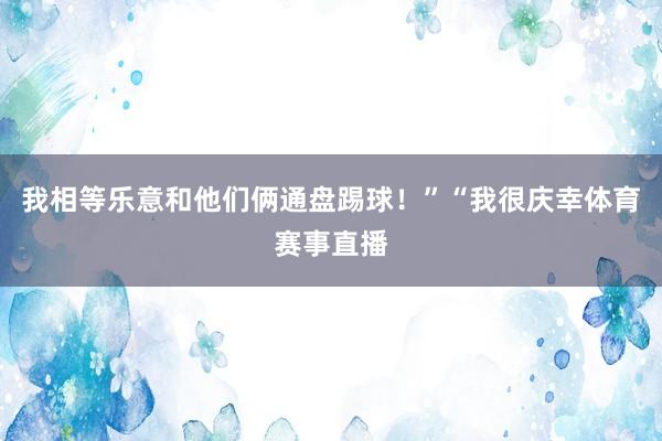 我相等乐意和他们俩通盘踢球！”“我很庆幸体育赛事直播