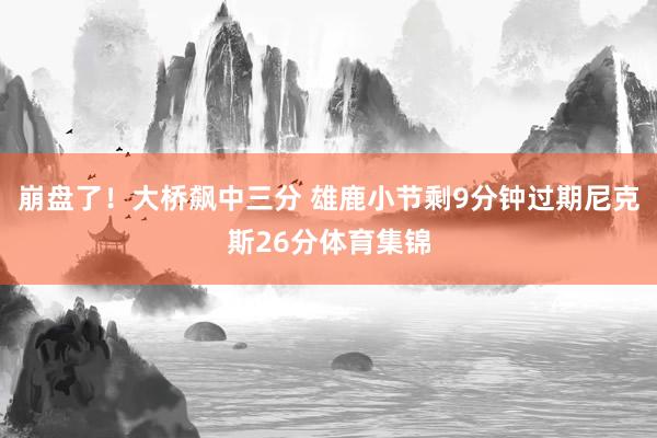 崩盘了！大桥飙中三分 雄鹿小节剩9分钟过期尼克斯26分体育集锦
