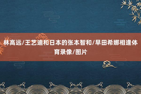 林高远/王艺迪和日本的张本智和/早田希娜相逢体育录像/图片